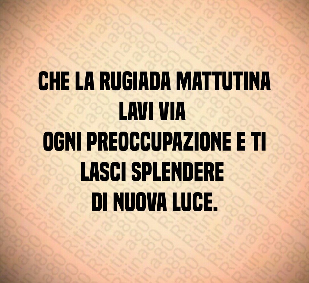 Che la rugiada mattutina lavi via
ogni preoccupazione e ti lasci splendere
di nuova luce. Che la rugiada mattutina lavi via
ogni preoccupazione e ti lasci splendere
di nuova luce.