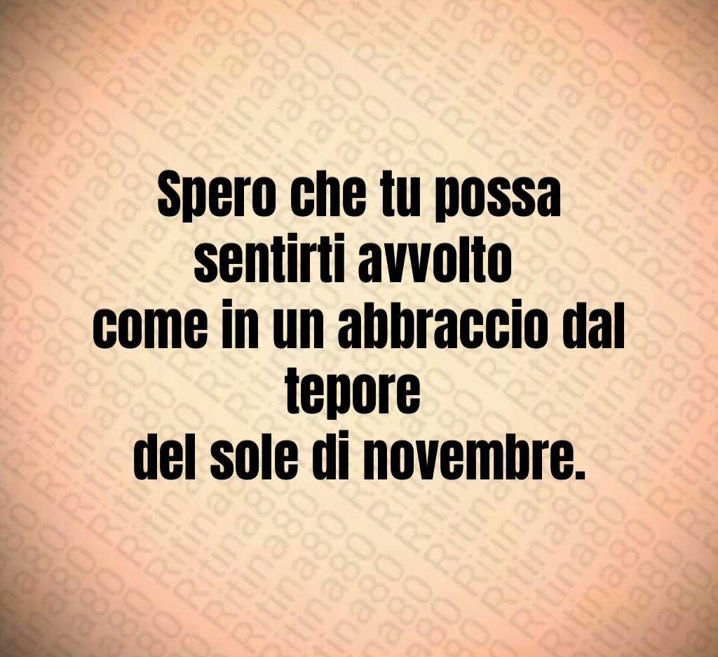 Spero che tu possa sentirti avvolto
come in un abbraccio dal tepore
del sole di novembre. Spero che tu possa sentirti avvolto
come in un abbraccio dal tepore
del sole di novembre.
