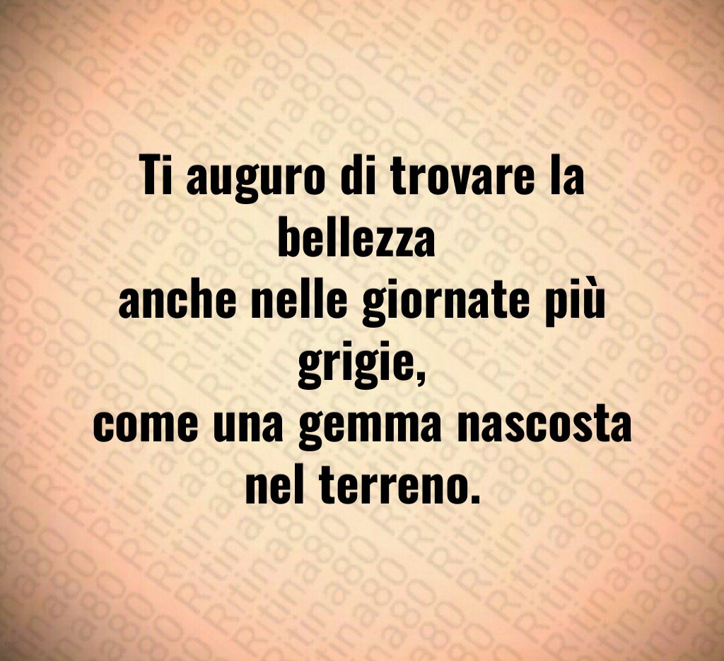 Ti auguro di trovare la bellezza
anche nelle giornate più grigie,
come una gemma nascosta nel terreno. Ti auguro di trovare la bellezza
anche nelle giornate più grigie,
come una gemma nascosta nel terreno.