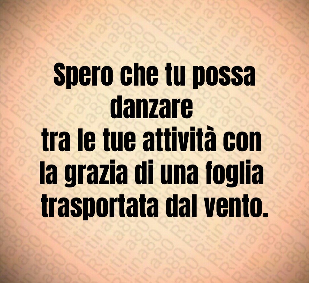 Spero che tu possa danzare
tra le tue attività con
la grazia di una foglia
trasportata dal vento. Spero che tu possa danzare
tra le tue attività con
la grazia di una foglia
trasportata dal vento.