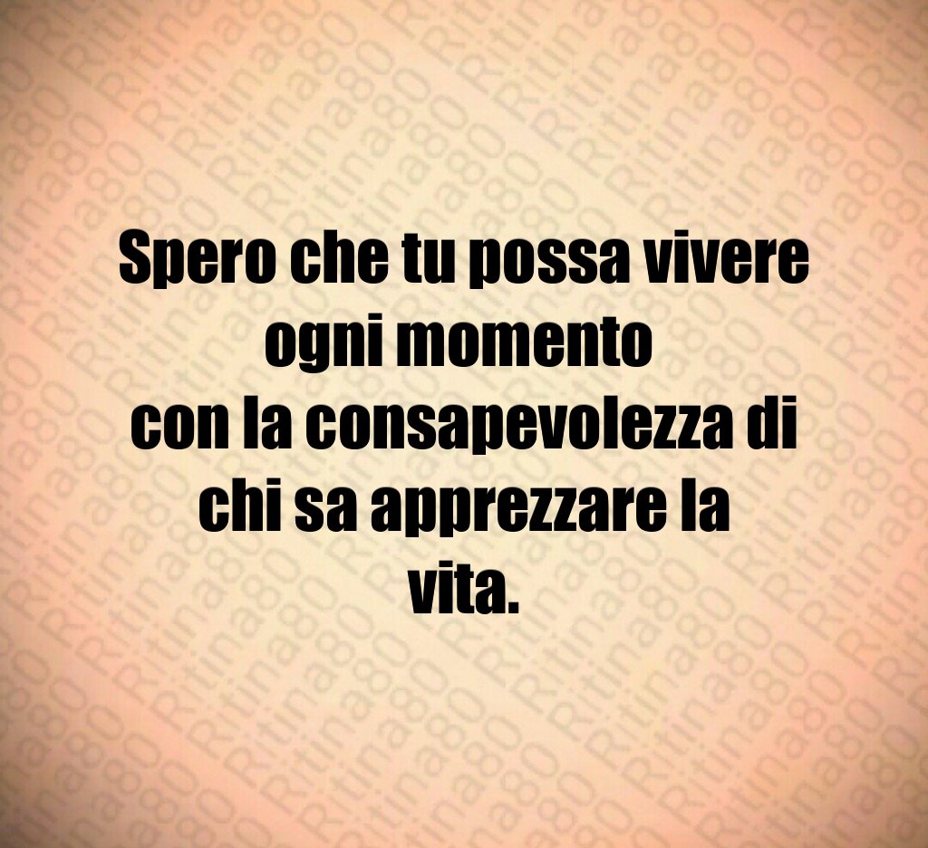 Spero che tu possa vivere ogni momento
con la consapevolezza di chi sa apprezzare la vita. Spero che tu possa vivere ogni momento
con la consapevolezza di chi sa apprezzare la vita.