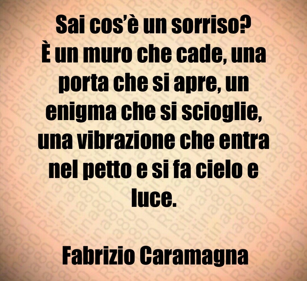 Sai cos’è un sorriso? È un muro che cade, una porta che si apre, un enigma che si scioglie, una vibrazione che entra nel petto e si fa cielo e luce. Fabrizio Caramagna Sai cos’è un sorriso? È un muro che cade, una porta che si apre, un enigma che si scioglie, una vibrazione che entra nel petto e si fa cielo e luce. Fabrizio Caramagna