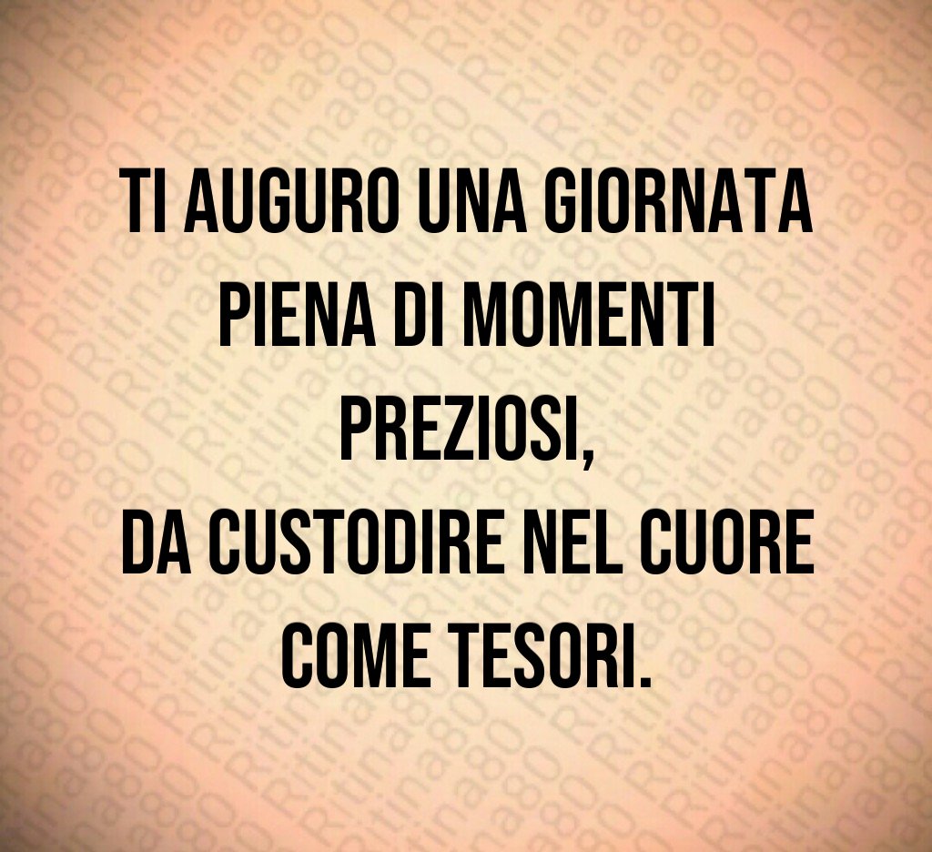 Ti auguro una giornata piena di momenti preziosi,
da custodire nel cuore come tesori. Ti auguro una giornata piena di momenti preziosi,
da custodire nel cuore come tesori.