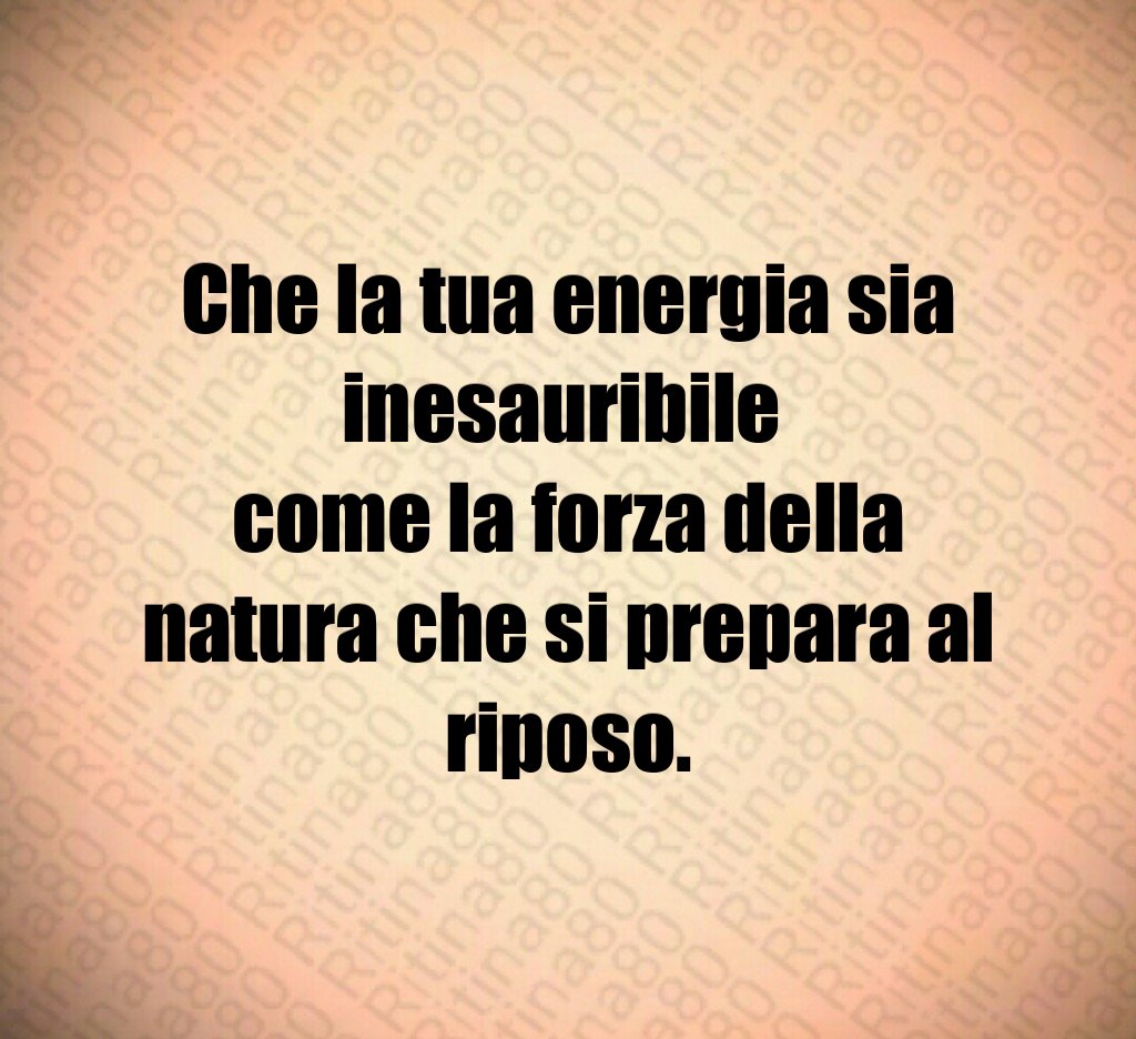 Che la tua energia sia inesauribile
come la forza della natura che si prepara al riposo. Che la tua energia sia inesauribile
come la forza della natura che si prepara al riposo.