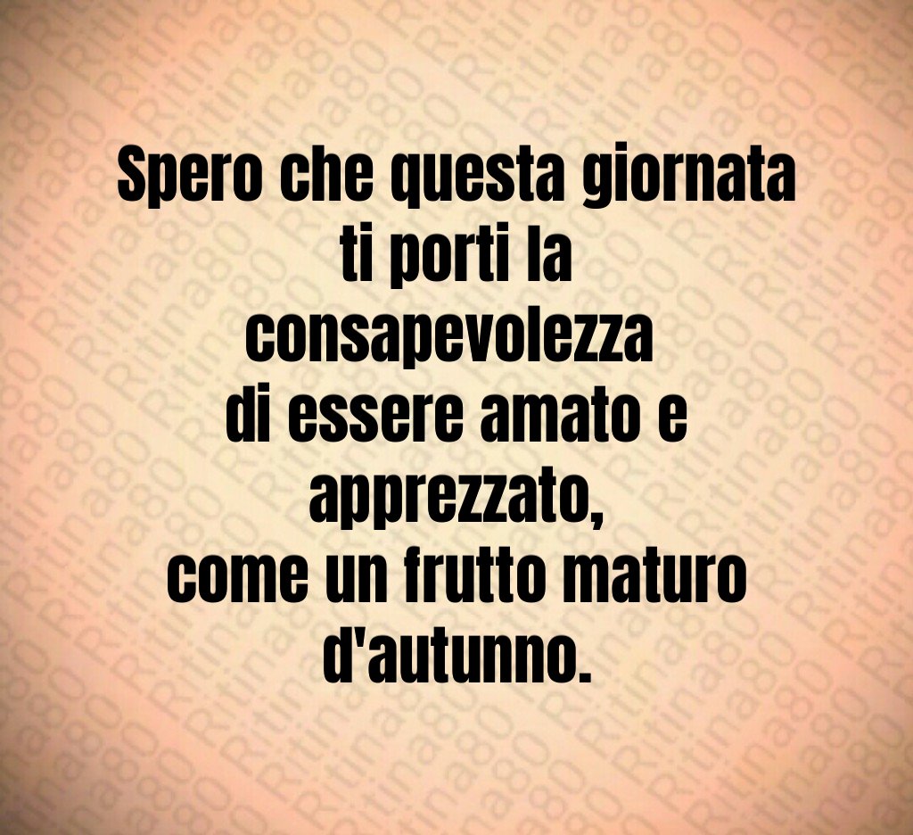 Spero che questa giornata ti porti la consapevolezza
di essere amato e apprezzato,
come un frutto maturo d'autunno. Spero che questa giornata ti porti la consapevolezza
di essere amato e apprezzato,
come un frutto maturo d'autunno.