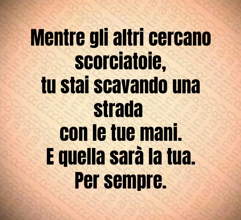 Mentre gli altri cercano scorciatoie,
tu stai scavando una strada 
con le tue mani.
E quella sarà la tua.
Per sempre.