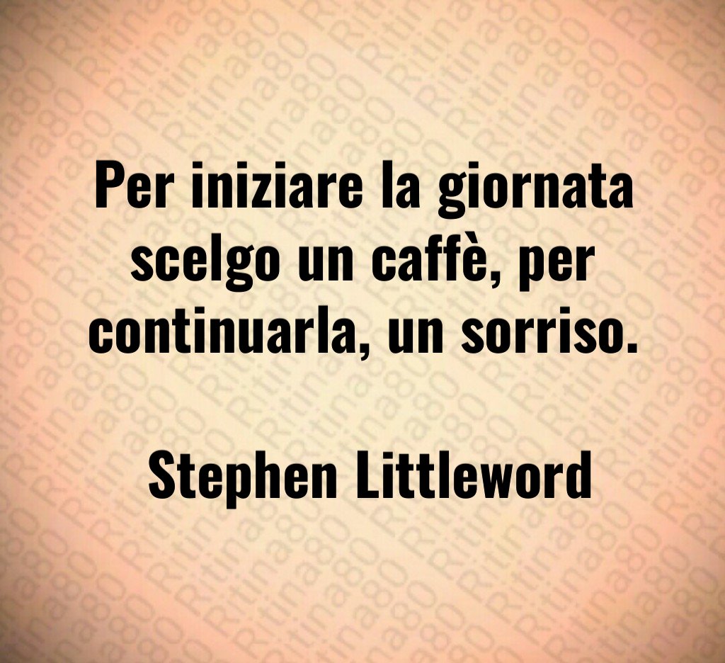 Per iniziare la giornata scelgo un caffè, per continuarla, un sorriso. Stephen Littleword Per iniziare la giornata scelgo un caffè, per continuarla, un sorriso. Stephen Littleword
