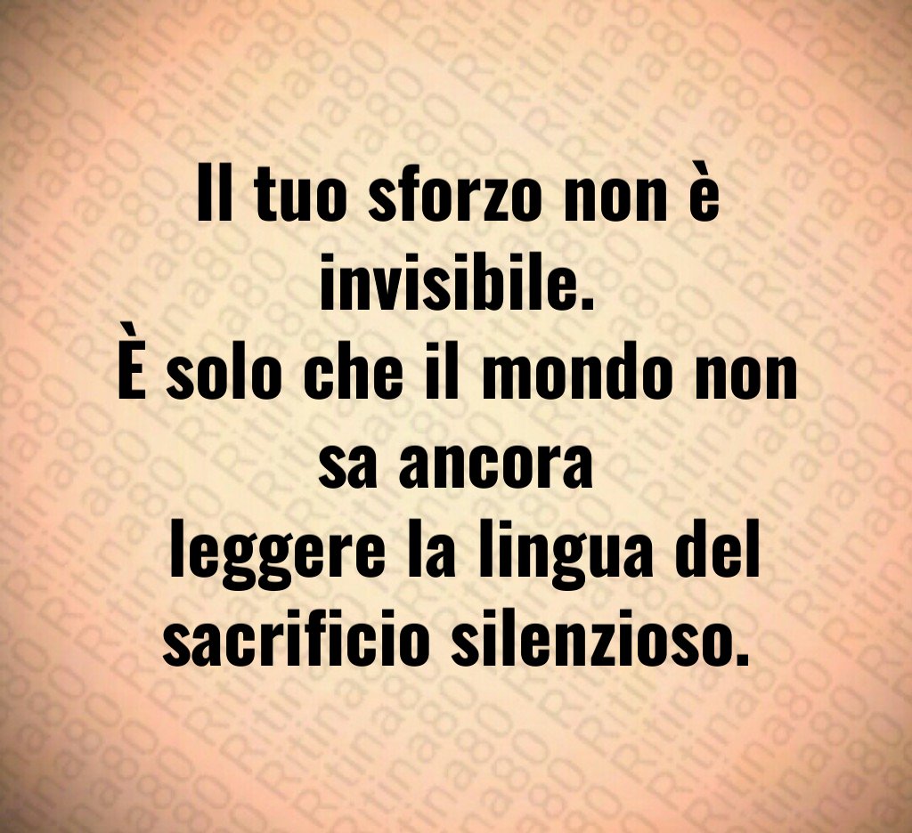 Il tuo sforzo non è invisibile.
È solo che il mondo non sa ancora
 leggere la lingua del sacrificio silenzioso.