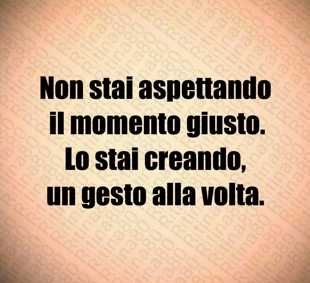 Non stai aspettando
 il momento giusto.
Lo stai creando,
un gesto alla volta.