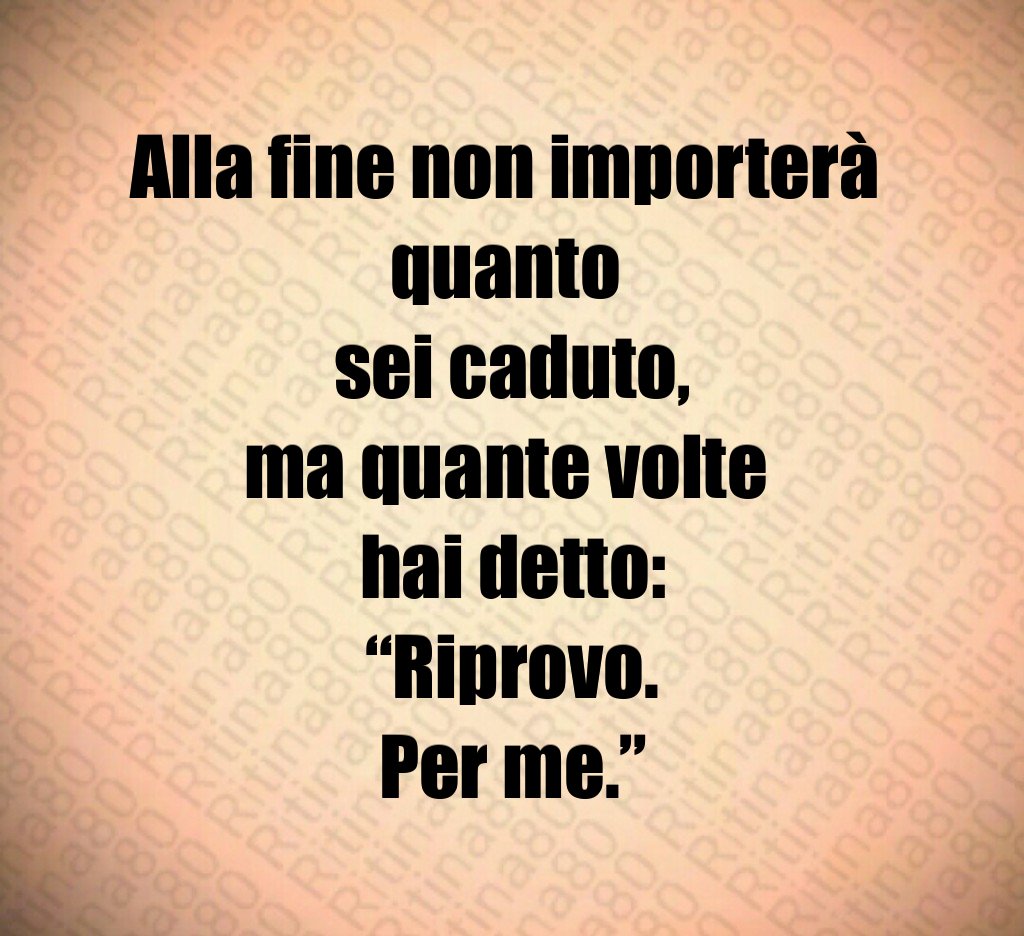 Alla fine non importerà 
quanto 
sei caduto,
ma quante volte 
hai detto:
“Riprovo.
Per me.”