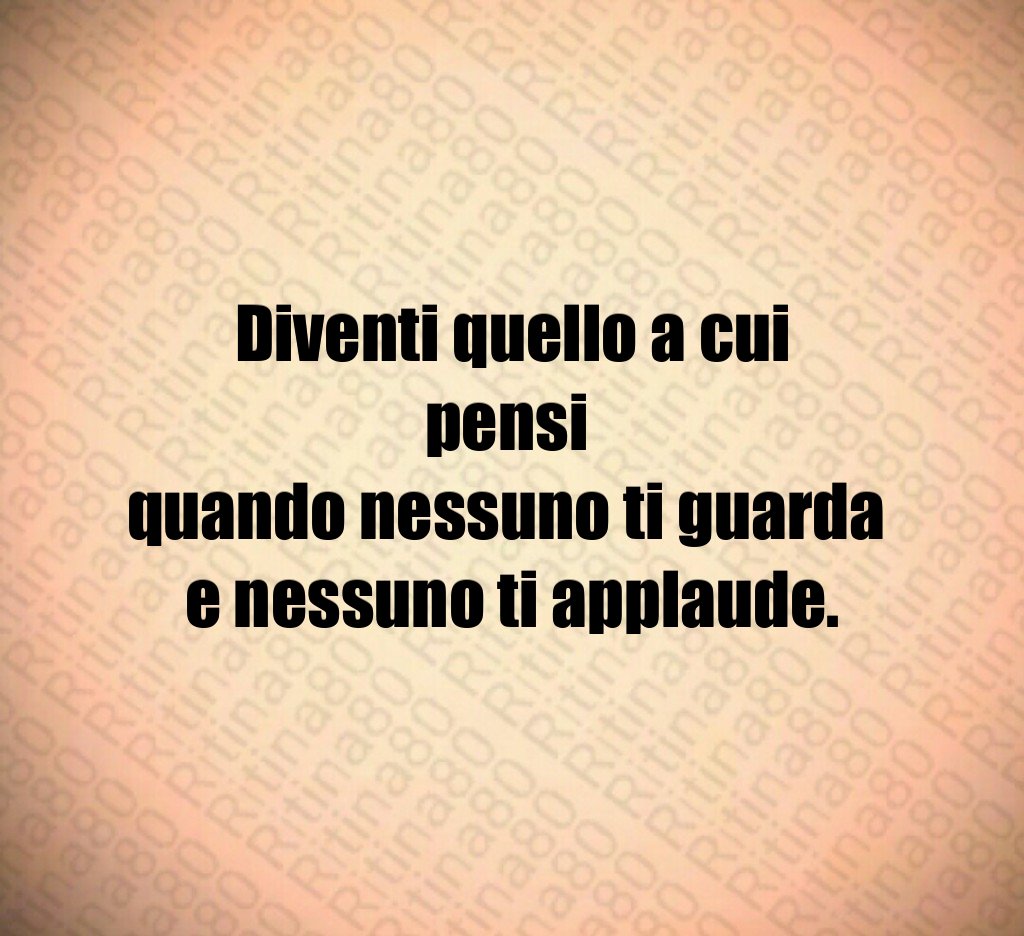 Diventi quello a cui pensi 
quando nessuno ti guarda 
e nessuno ti applaude.