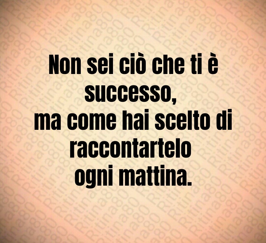 Non sei ciò che ti è successo, 
ma come hai scelto di raccontartelo 
ogni mattina.