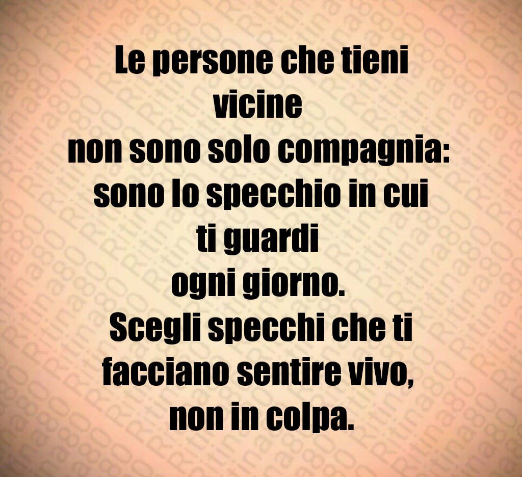 Le persone che tieni vicine 
non sono solo compagnia: 
sono lo specchio in cui ti guardi 
ogni giorno. 
Scegli specchi che ti facciano sentire vivo, 
non in colpa.