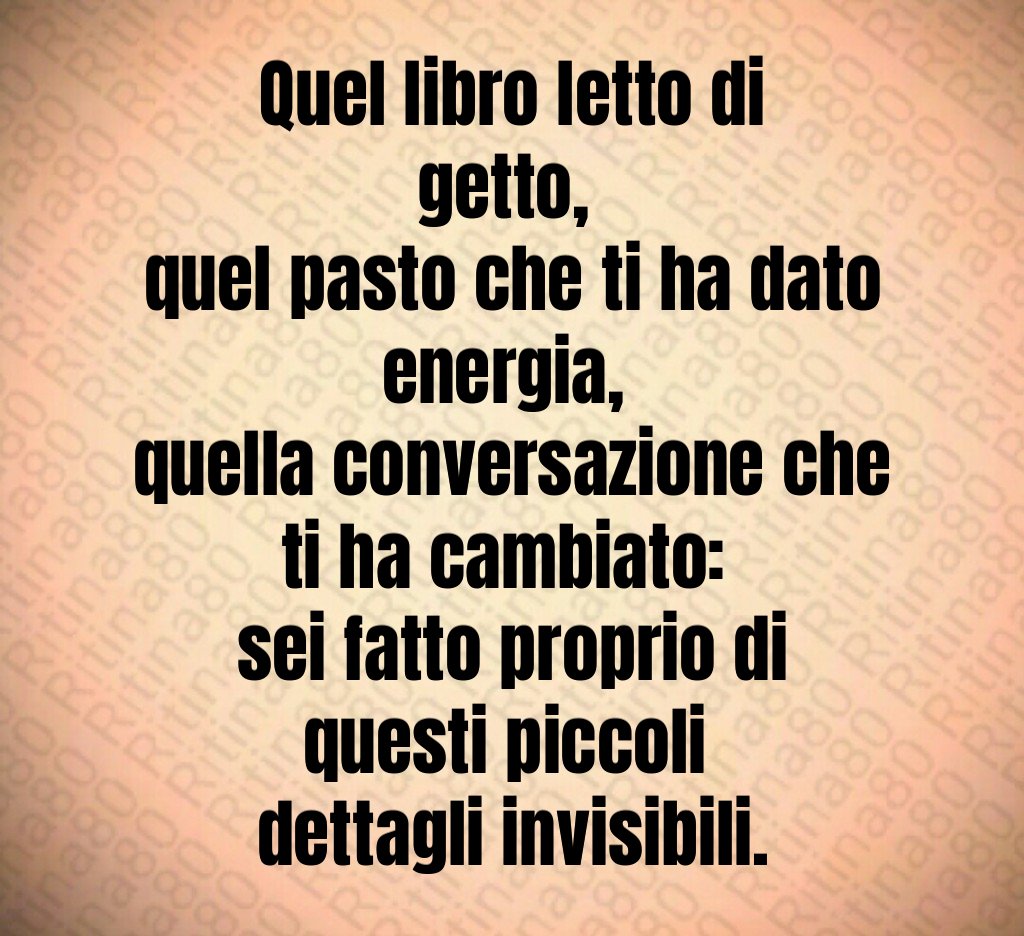 Quel libro letto di getto, 
quel pasto che ti ha dato energia, 
quella conversazione che ti ha cambiato: 
sei fatto proprio di questi piccoli 
dettagli invisibili.