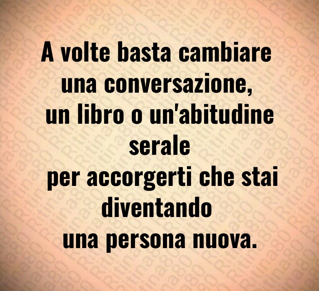 A volte basta cambiare 
una conversazione, 
un libro o un'abitudine serale
 per accorgerti che stai diventando 
una persona nuova.