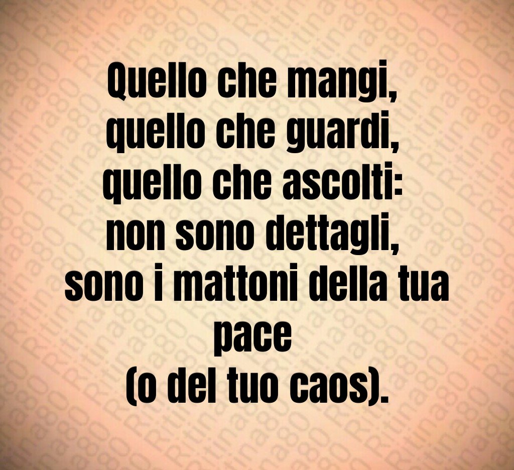 Quello che mangi, 
quello che guardi, 
quello che ascolti: 
non sono dettagli, 
sono i mattoni della tua pace 
(o del tuo caos).