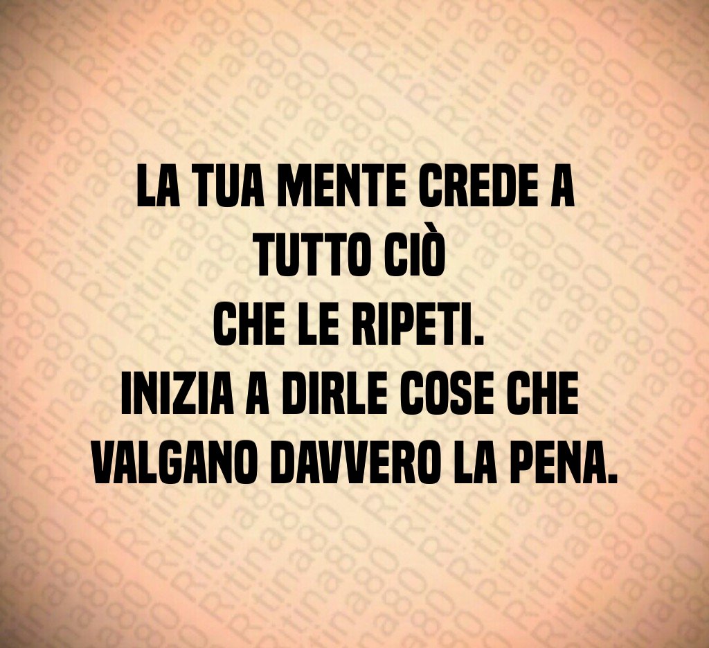 La tua mente crede a tutto ciò 
che le ripeti. 
Inizia a dirle cose che 
valgano davvero la pena.