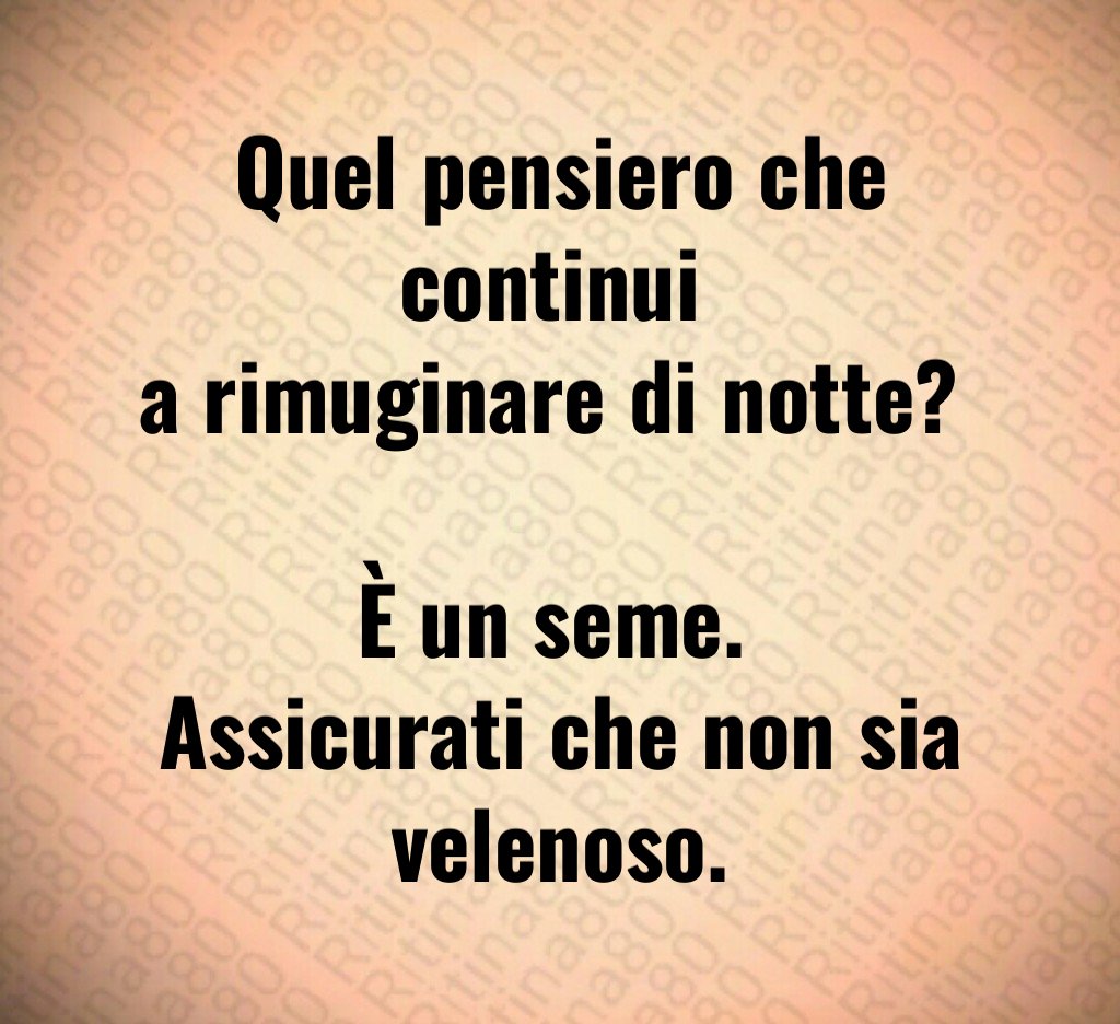 Quel pensiero che continui 
a rimuginare di notte? 

È un seme. 
Assicurati che non sia velenoso.
