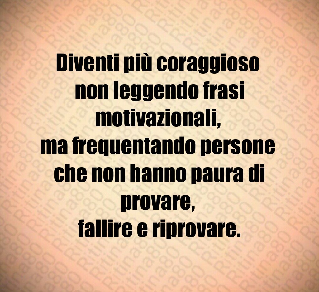 Diventi più coraggioso 
non leggendo frasi motivazionali, 
ma frequentando persone 
che non hanno paura di provare, 
fallire e riprovare.