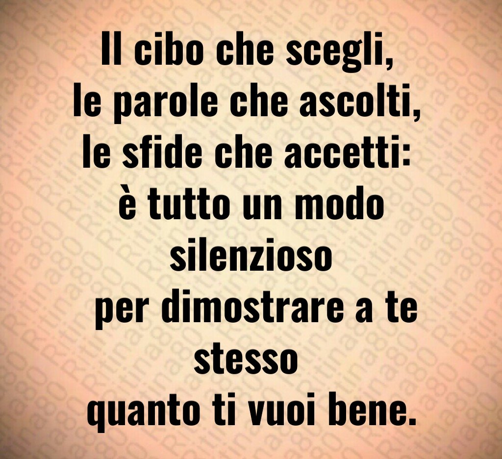 Il cibo che scegli, 
le parole che ascolti, 
le sfide che accetti: 
è tutto un modo silenzioso
 per dimostrare a te stesso 
quanto ti vuoi bene.