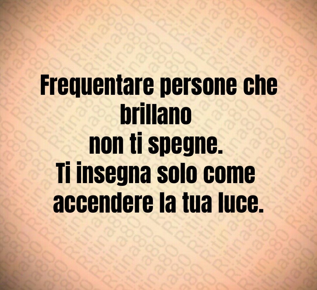 Frequentare persone che brillano 
non ti spegne. 
Ti insegna solo come 
accendere la tua luce.