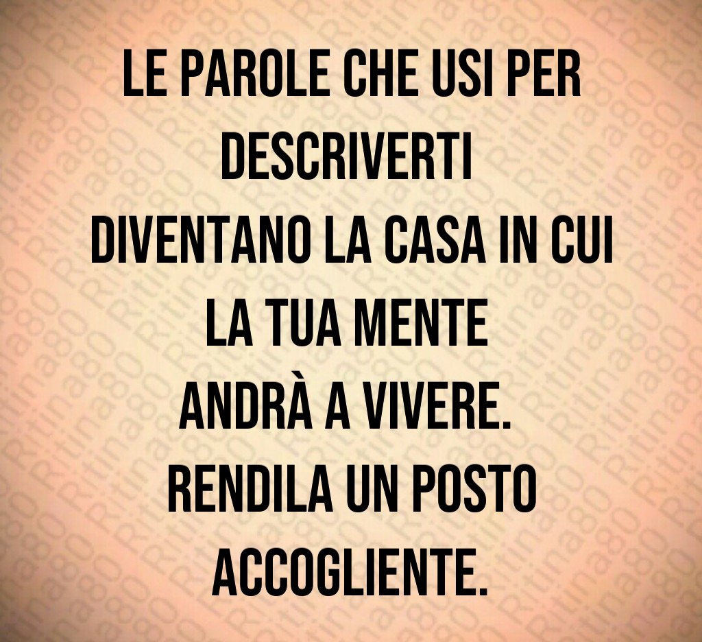 Le parole che usi per descriverti 
diventano la casa in cui la tua mente 
andrà a vivere. 
Rendila un posto accogliente.