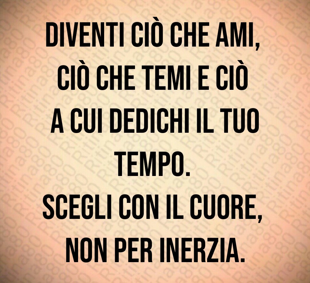 Diventi ciò che ami, 
ciò che temi e ciò 
a cui dedichi il tuo tempo. 
Scegli con il cuore, 
non per inerzia.