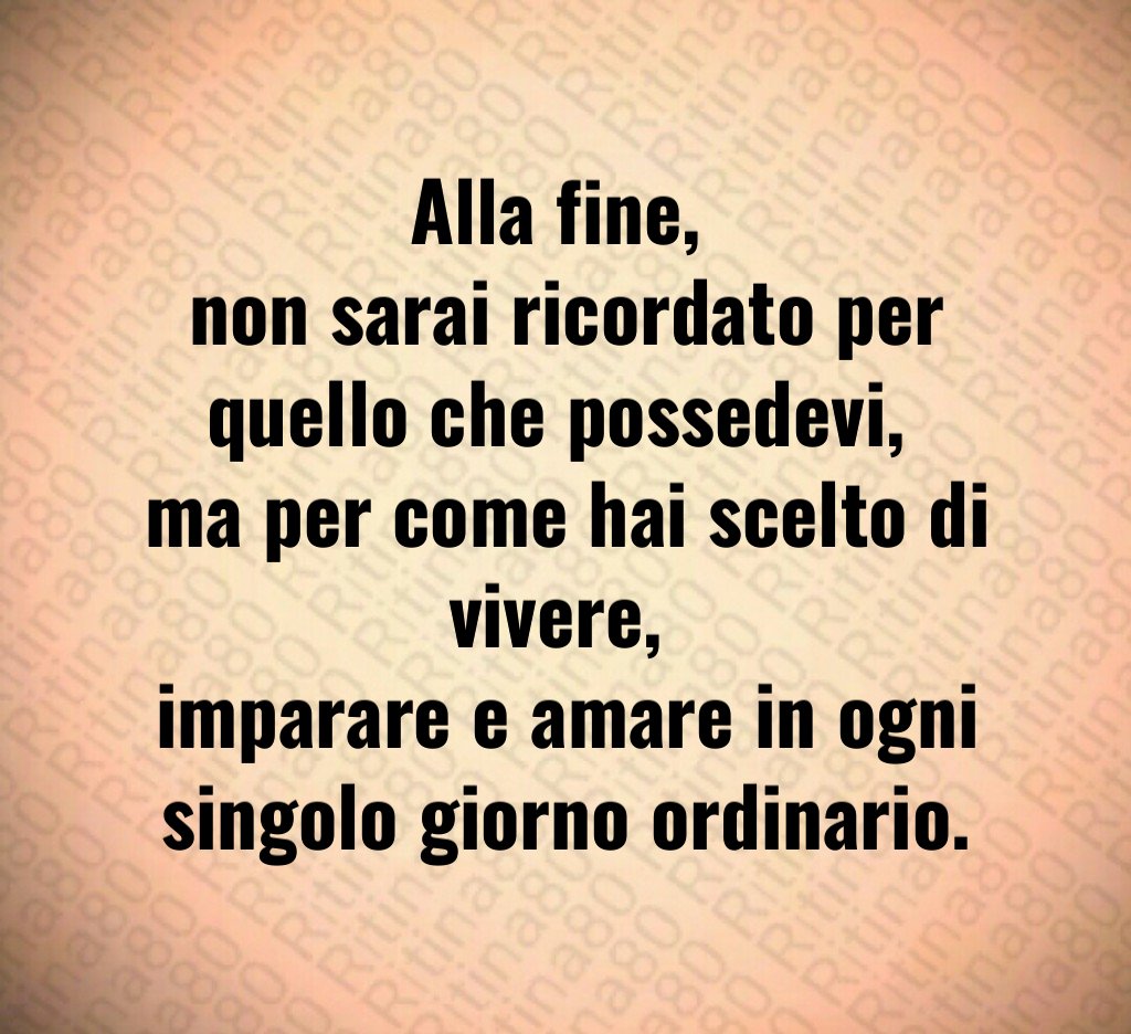 Alla fine, 
non sarai ricordato per quello che possedevi, 
ma per come hai scelto di vivere, 
imparare e amare in ogni singolo giorno ordinario.