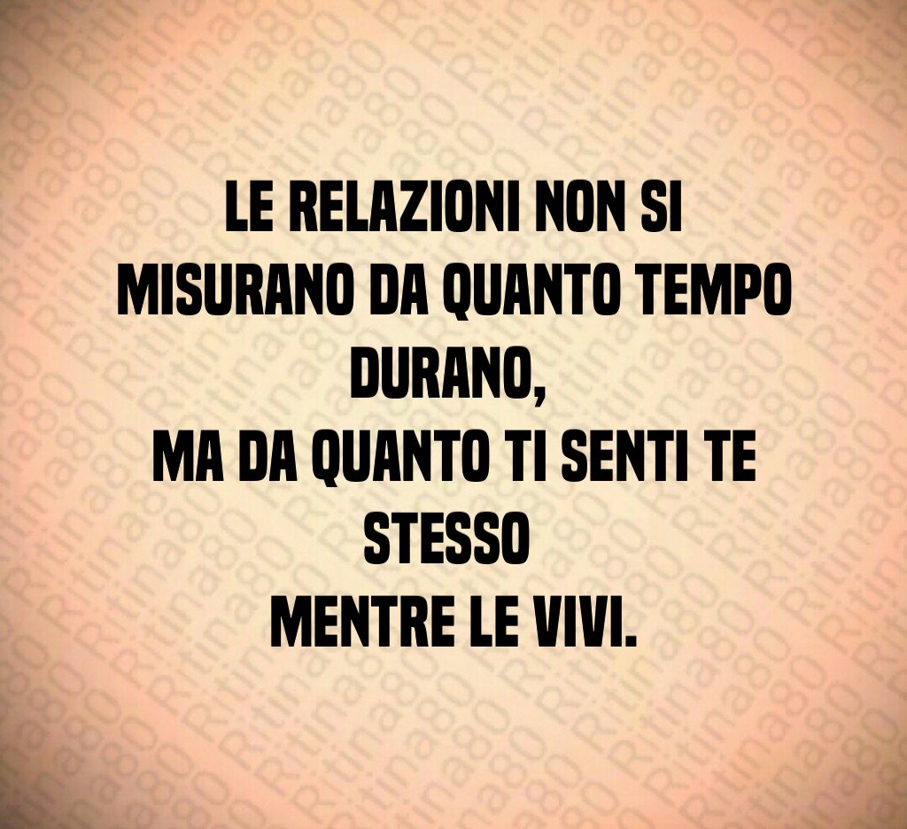 Le relazioni non si misurano da quanto tempo durano, 
ma da quanto ti senti te stesso 
mentre le vivi.
