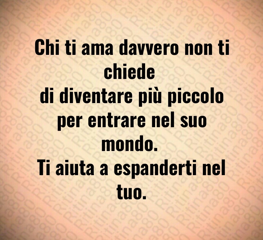 Chi ti ama davvero non ti chiede 
di diventare più piccolo per entrare nel suo mondo. 
Ti aiuta a espanderti nel tuo.