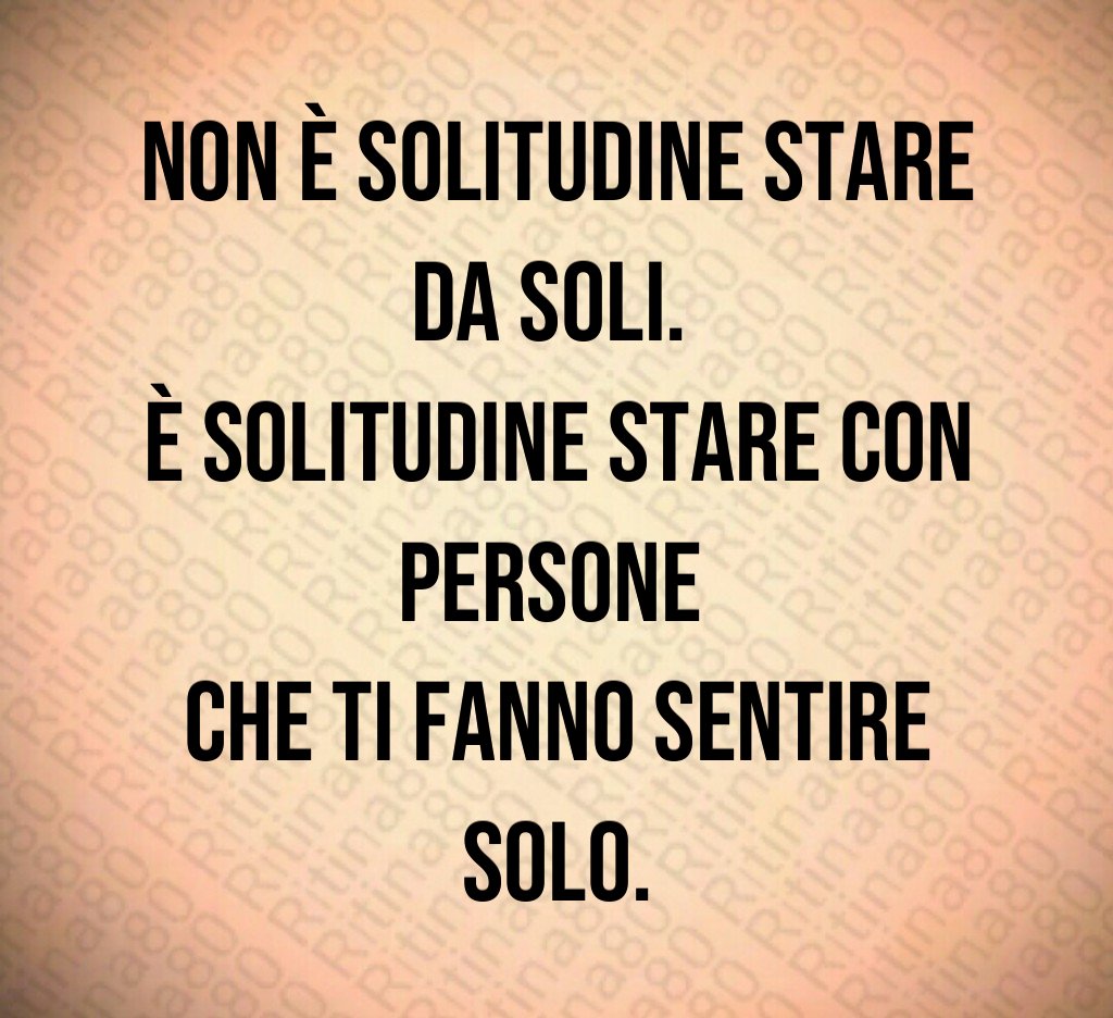 Non è solitudine stare da soli. 
È solitudine stare con persone 
che ti fanno sentire solo.