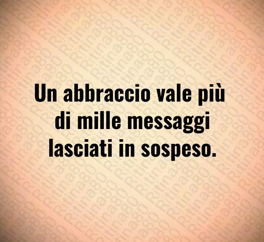 Un abbraccio vale più 
di mille messaggi lasciati in sospeso.