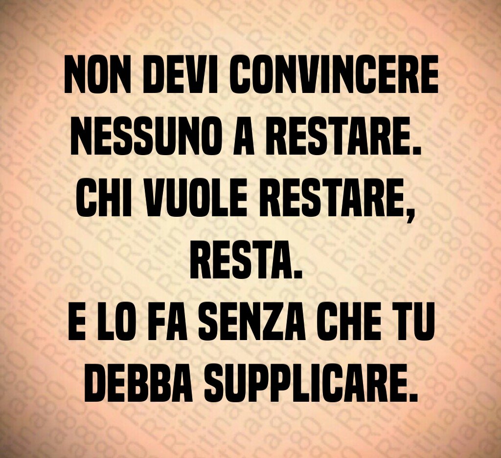 Non devi convincere nessuno a restare. 
Chi vuole restare, 
resta. 
E lo fa senza che tu debba supplicare.