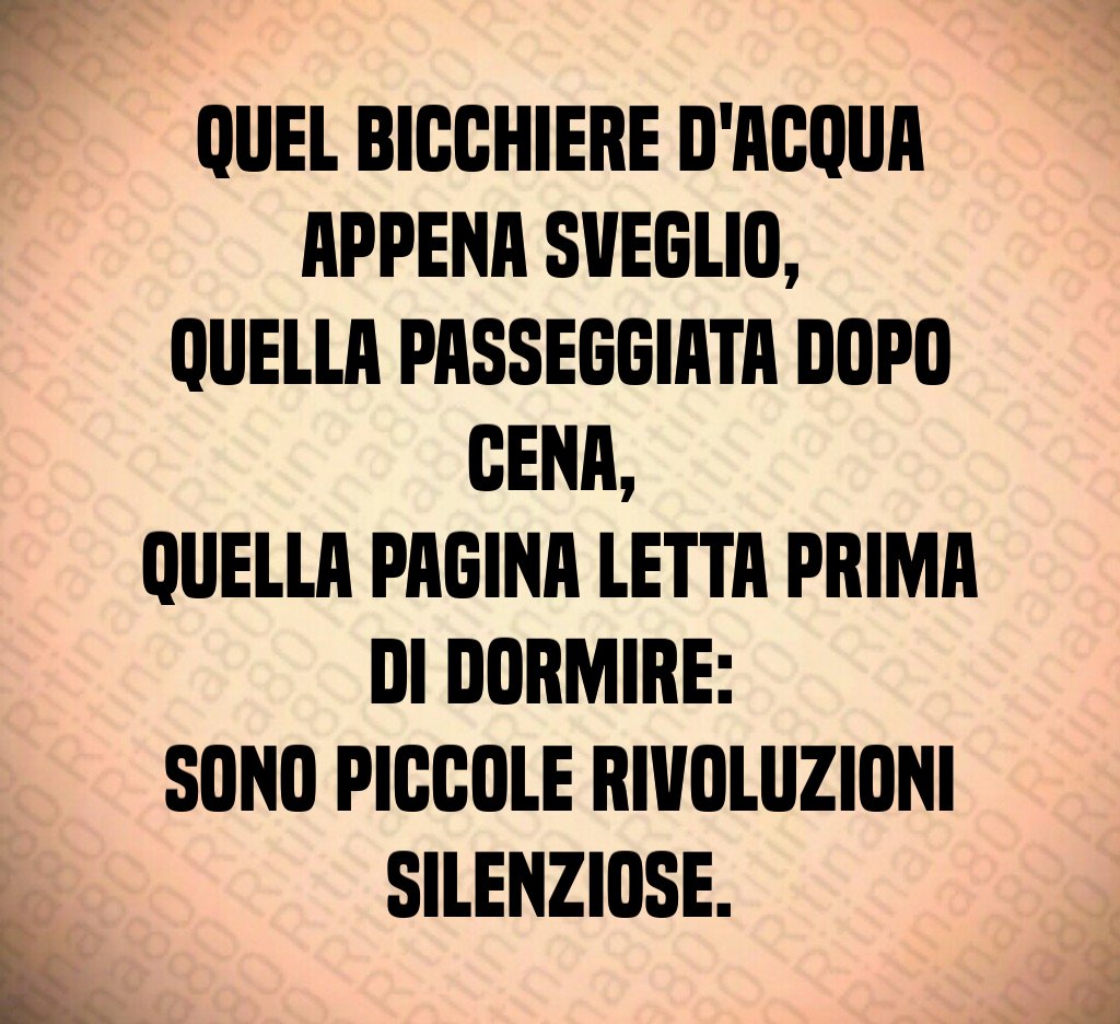 Quel bicchiere d'acqua appena sveglio, 
quella passeggiata dopo cena, 
quella pagina letta prima di dormire: 
sono piccole rivoluzioni silenziose.