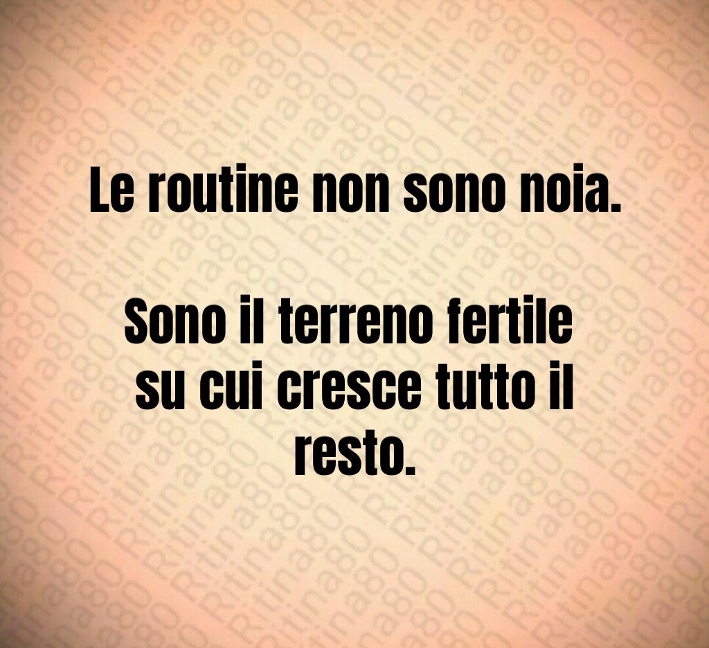Le routine non sono noia. 
Sono il terreno fertile 
su cui cresce tutto il resto.