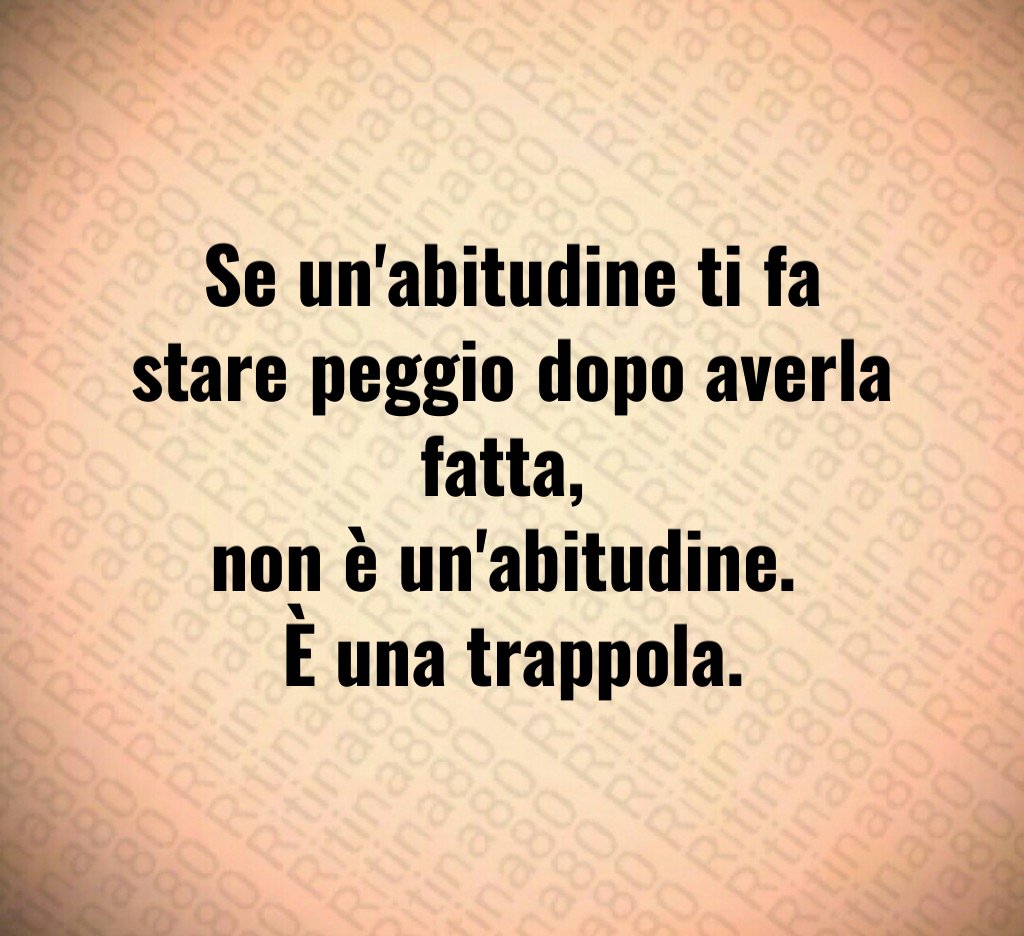 Se un'abitudine ti fa stare peggio dopo averla fatta, 
non è un'abitudine. 
È una trappola.