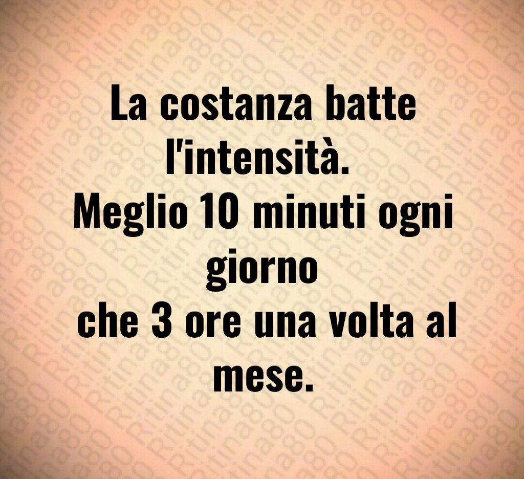 La costanza batte l'intensità. 
Meglio 10 minuti ogni giorno
 che 3 ore una volta al mese.