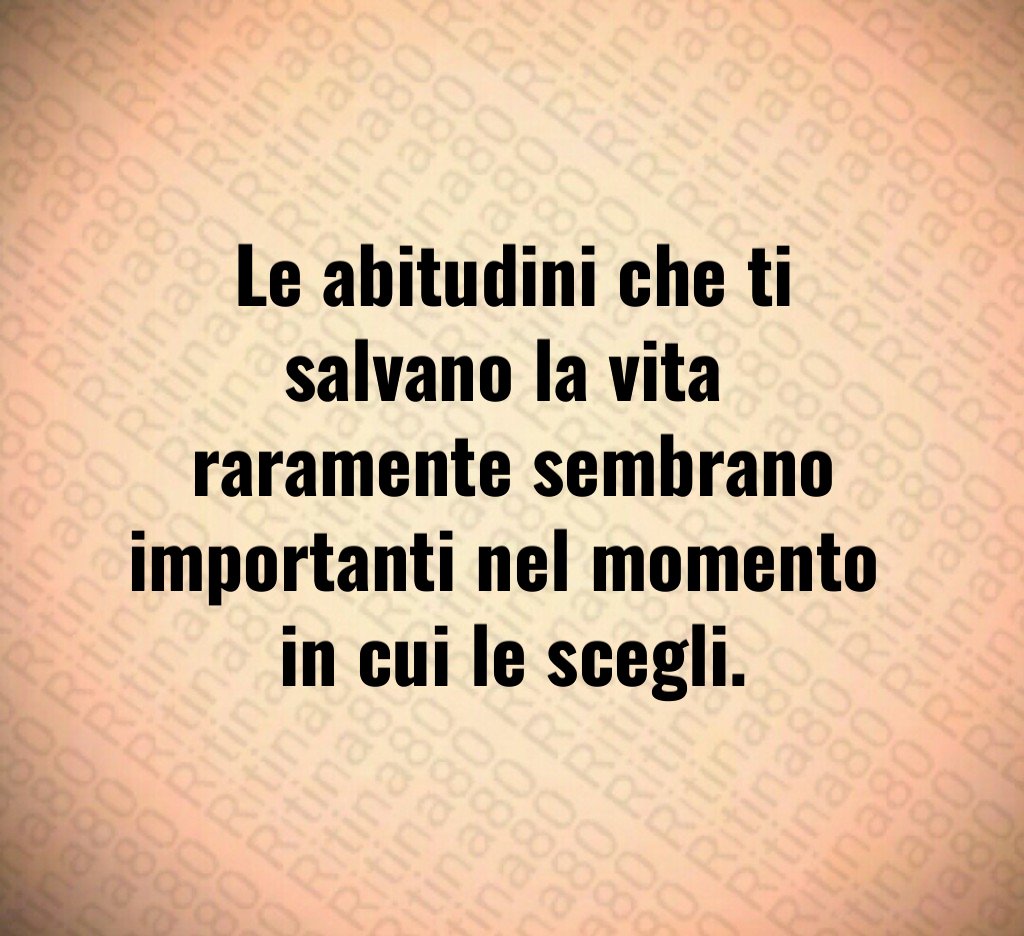 Le abitudini che ti salvano la vita 
raramente sembrano importanti nel momento 
in cui le scegli.