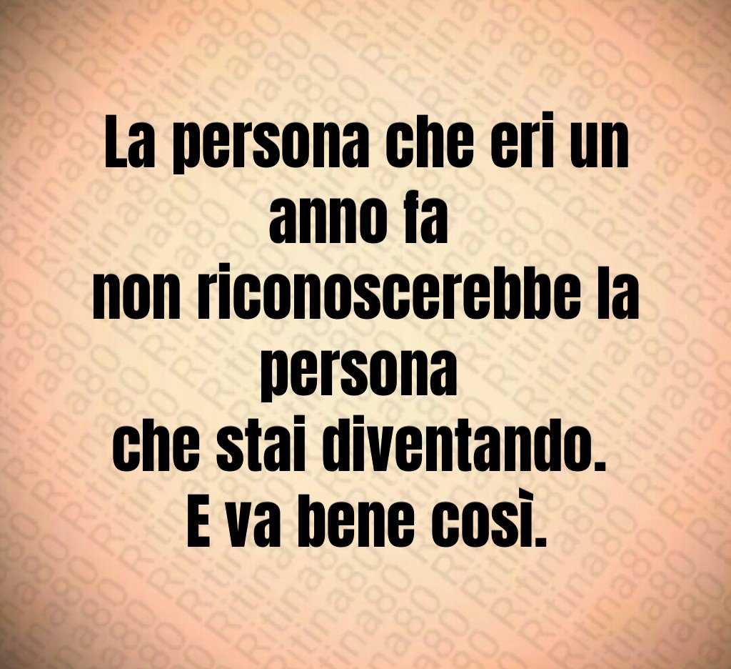 La persona che eri un anno fa 
non riconoscerebbe la persona 
che stai diventando. 
E va bene così.