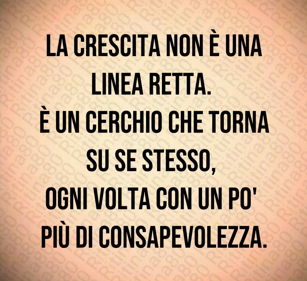 La crescita non è una linea retta. 
È un cerchio che torna su se stesso, 
ogni volta con un po' 
più di consapevolezza.