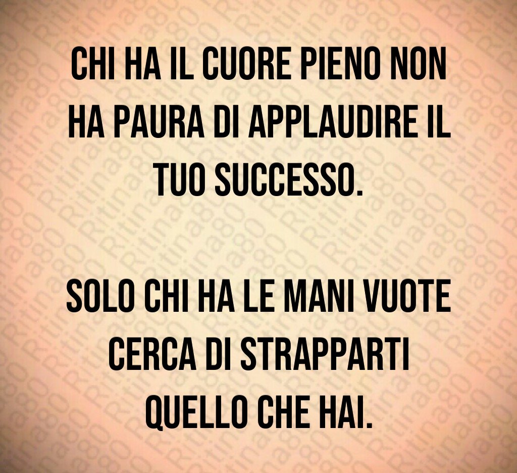 Chi ha il cuore pieno non ha paura di applaudire il tuo successo.
Solo chi ha le mani vuote cerca di strapparti quello che hai. Chi ha il cuore pieno non ha paura di applaudire il tuo successo.
Solo chi ha le mani vuote cerca di strapparti quello che hai.