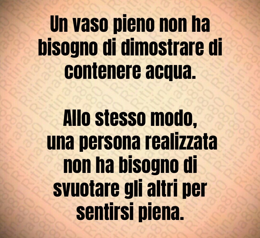 Un vaso pieno non ha bisogno di dimostrare di contenere acqua.
Allo stesso modo,
una persona realizzata non ha bisogno di svuotare gli altri per sentirsi piena. Un vaso pieno non ha bisogno di dimostrare di contenere acqua.
Allo stesso modo,
una persona realizzata non ha bisogno di svuotare gli altri per sentirsi piena.