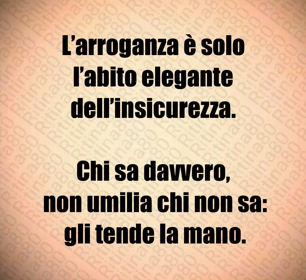 L’arroganza è solo l’abito elegante dell’insicurezza.
Chi sa davvero,
non umilia chi non sa:
gli tende la mano. L’arroganza è solo l’abito elegante dell’insicurezza.
Chi sa davvero,
non umilia chi non sa:
gli tende la mano.