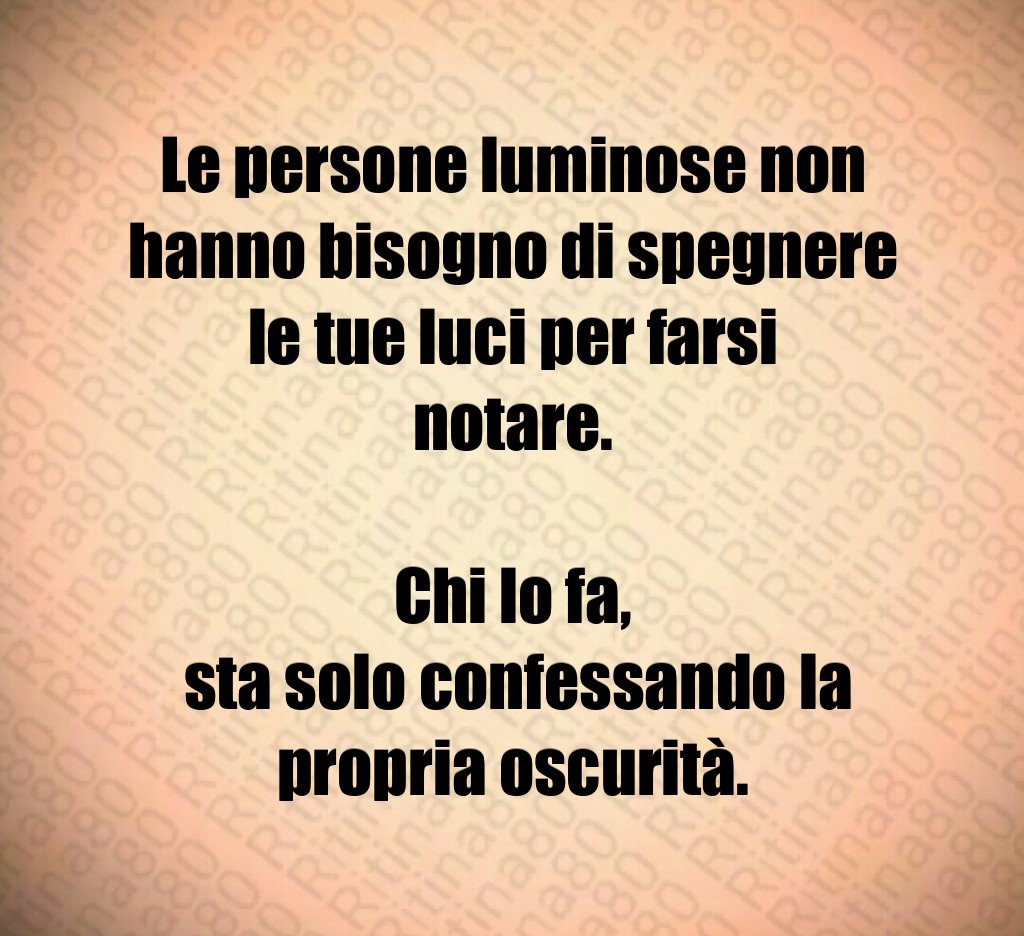 Le persone luminose non hanno bisogno di spegnere le tue luci per farsi notare.
Chi lo fa,
sta solo confessando la propria oscurità. Le persone luminose non hanno bisogno di spegnere le tue luci per farsi notare.
Chi lo fa,
sta solo confessando la propria oscurità.