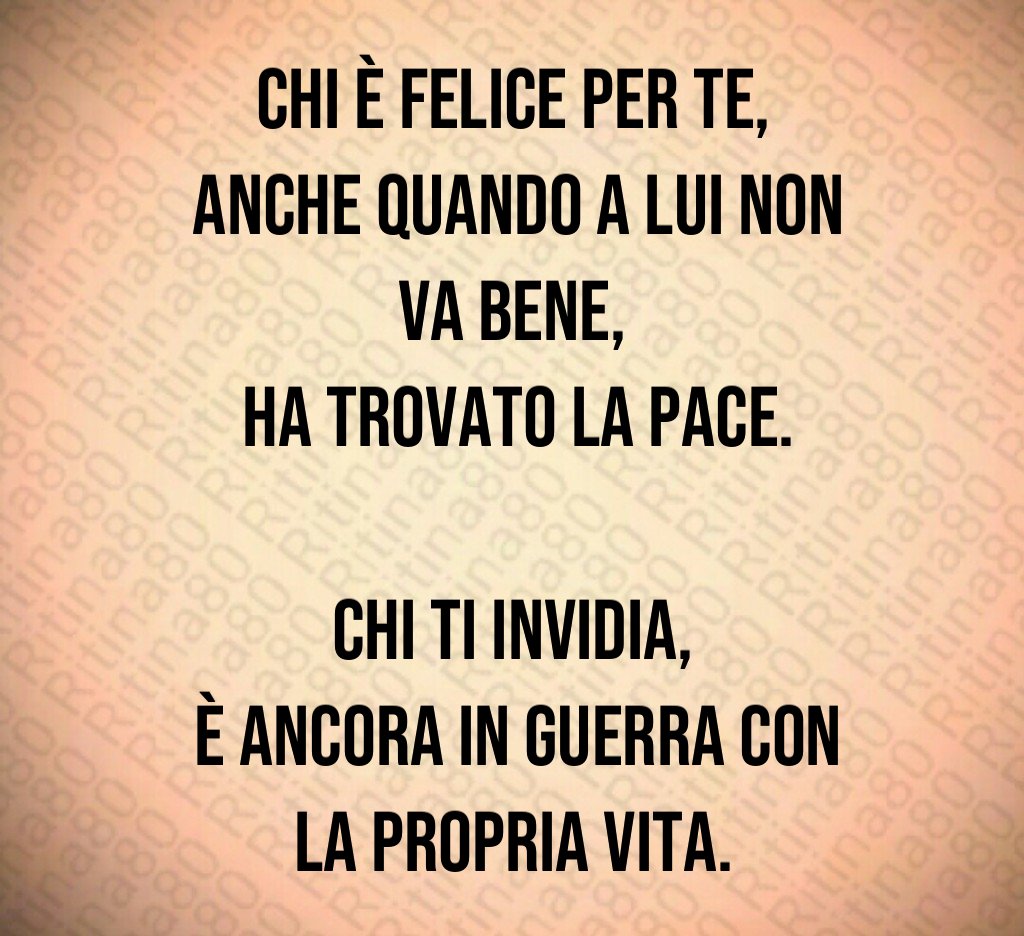 Chi è felice per te,
anche quando a lui non va bene,
ha trovato la pace.
Chi ti invidia,
è ancora in guerra con la propria vita. Chi è felice per te,
anche quando a lui non va bene,
ha trovato la pace.
Chi ti invidia,
è ancora in guerra con la propria vita.