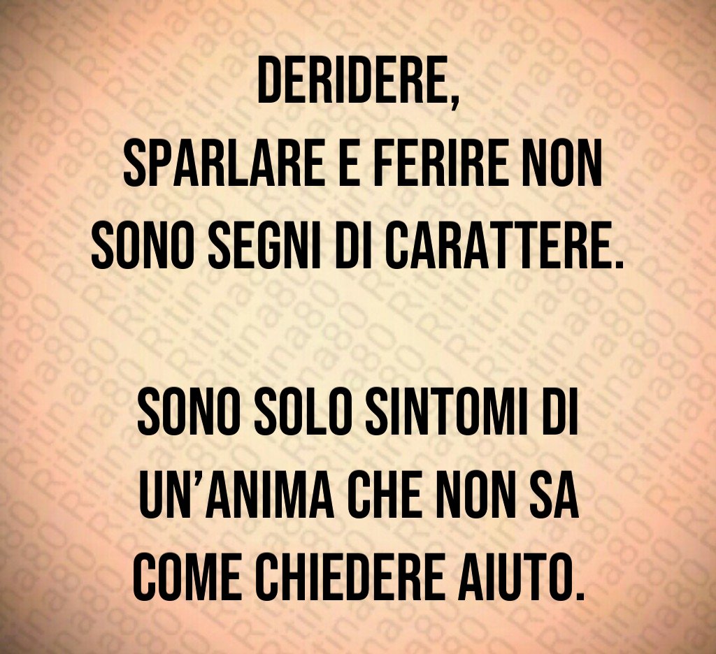 Deridere,
sparlare e ferire non sono segni di carattere.
Sono solo sintomi di un’anima che non sa come chiedere aiuto. Deridere,
sparlare e ferire non sono segni di carattere.
Sono solo sintomi di un’anima che non sa come chiedere aiuto.