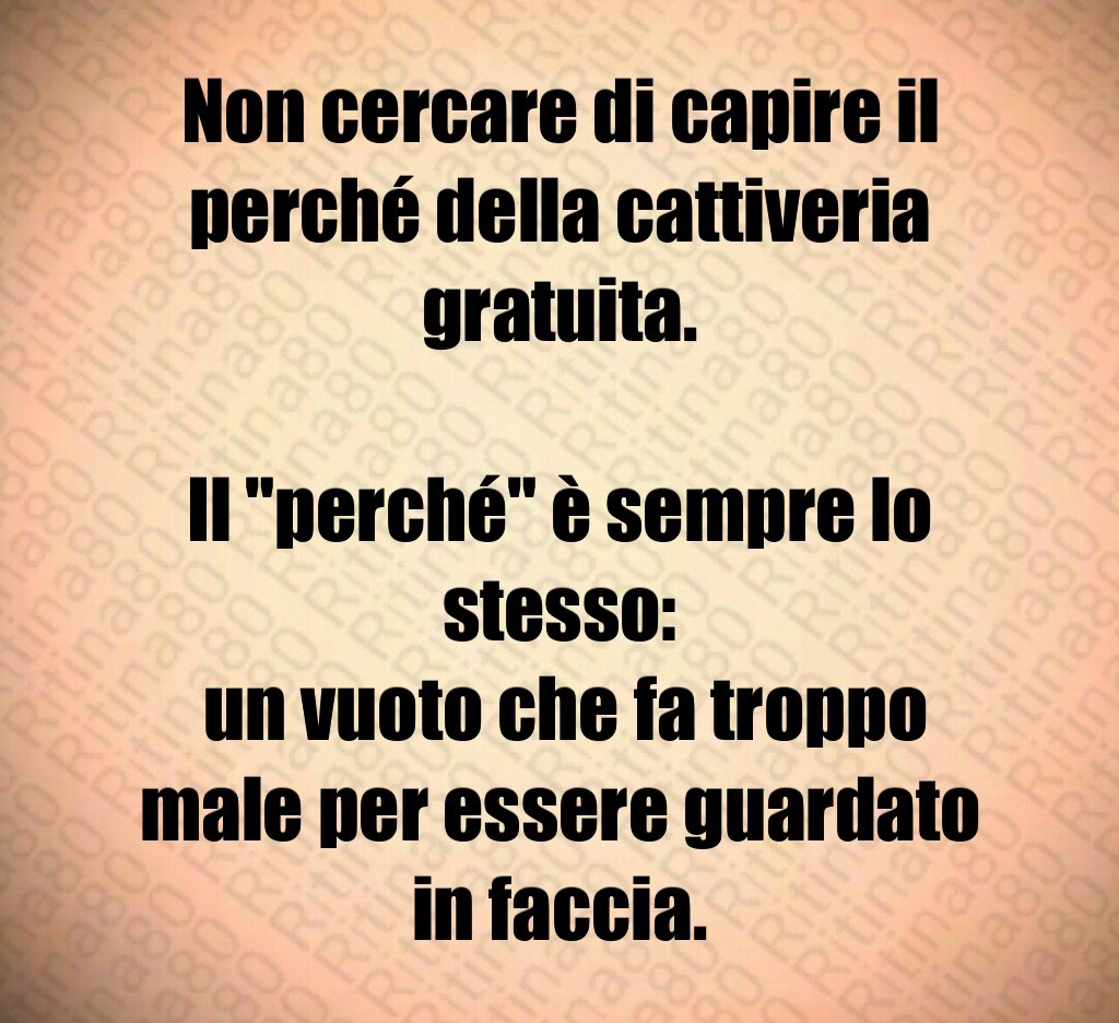 Non cercare di capire il perché della cattiveria gratuita.
Il "perché" è sempre lo stesso:
un vuoto che fa troppo male per essere guardato in faccia. Non cercare di capire il perché della cattiveria gratuita.
Il "perché" è sempre lo stesso:
un vuoto che fa troppo male per essere guardato in faccia.