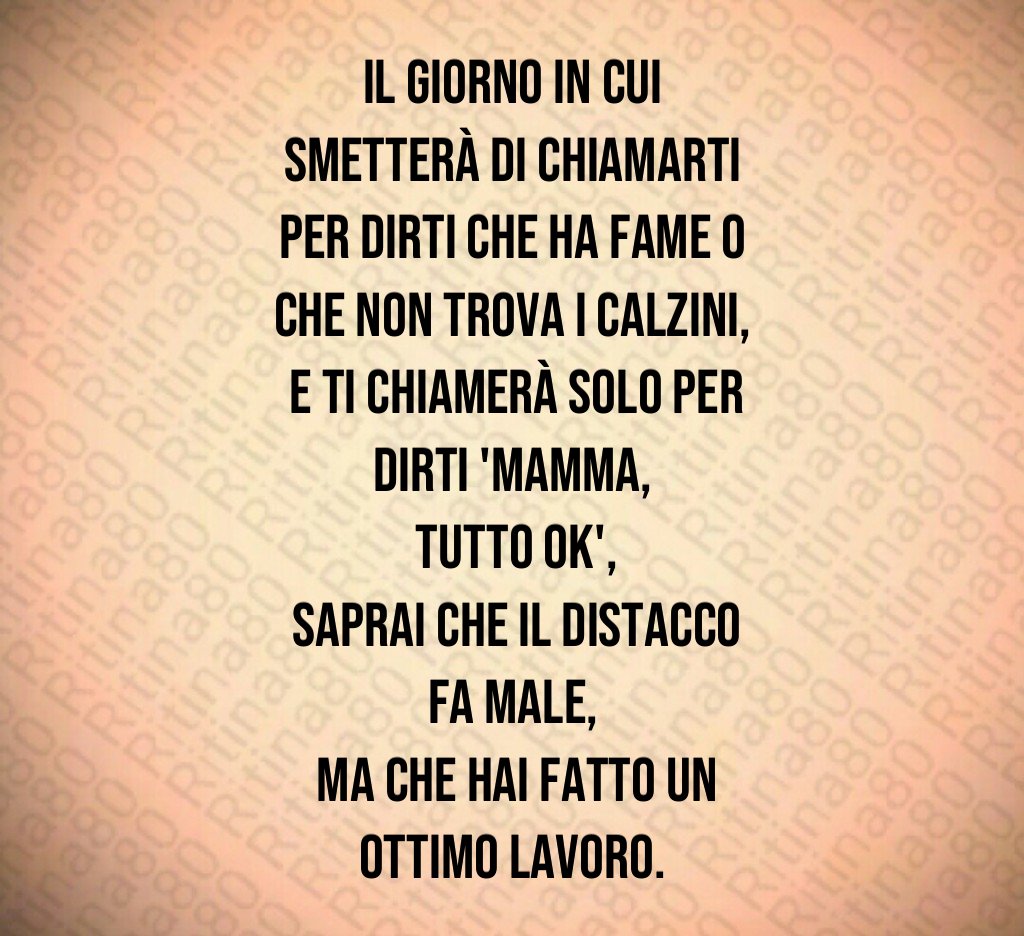 Il giorno in cui smetterà di chiamarti per dirti che ha fame o che non trova i calzini,
 e ti chiamerà solo per dirti 'mamma,
 tutto ok',
 saprai che il distacco fa male,
 ma che hai fatto un ottimo lavoro.