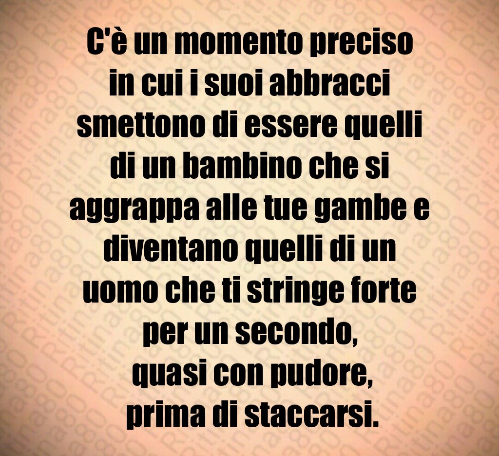C'è un momento preciso in cui i suoi abbracci smettono di essere quelli di un bambino che si aggrappa alle tue gambe e diventano quelli di un uomo che ti stringe forte per un secondo,
 quasi con pudore,
 prima di staccarsi.