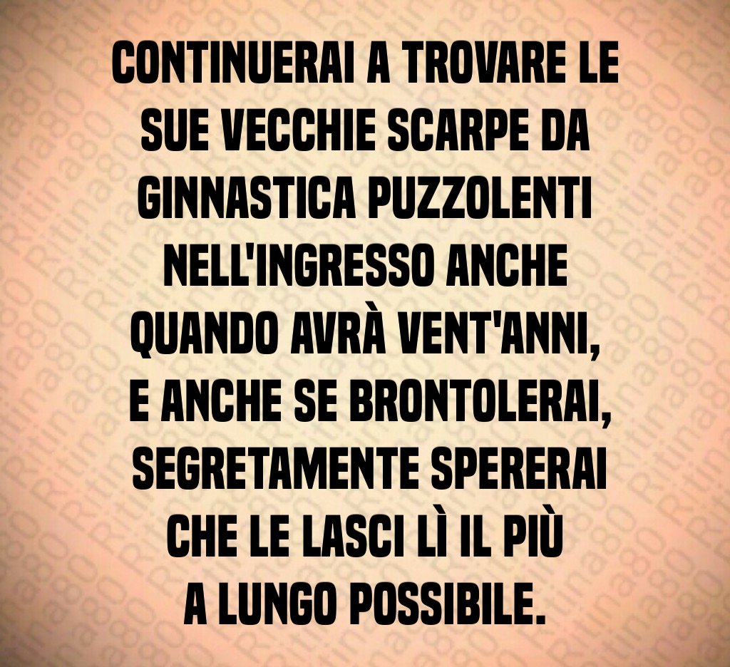 Continuerai a trovare le sue vecchie scarpe da ginnastica puzzolenti nell'ingresso anche quando avrà vent'anni,
 e anche se brontolerai,
 segretamente spererai che le lasci lì il più a lungo possibile.